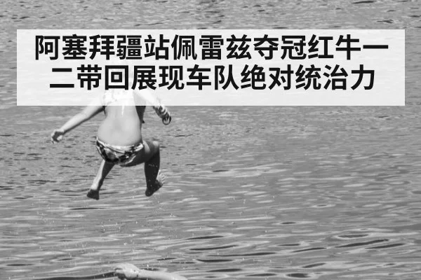 阿塞拜疆站佩雷兹夺冠红牛一二带回展现车队绝对统治力