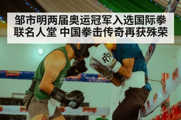 邹市明两届奥运冠军入选国际拳联名人堂 中国拳击传奇再获殊荣